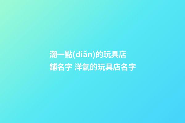 潮一點(diǎn)的玩具店鋪名字 洋氣的玩具店名字